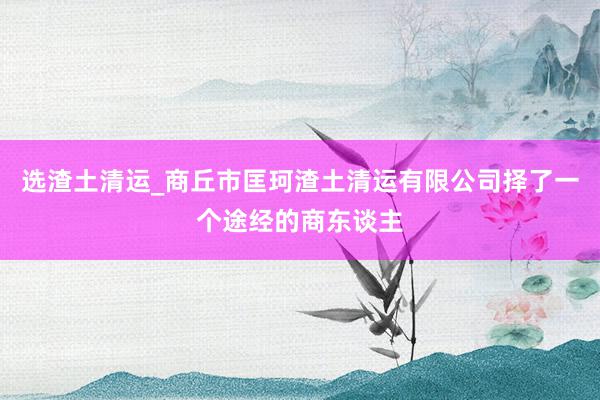 选渣土清运_商丘市匡珂渣土清运有限公司择了一个途经的商东谈主