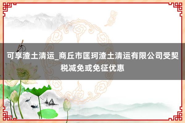 可享渣土清运_商丘市匡珂渣土清运有限公司受契税减免或免征优惠