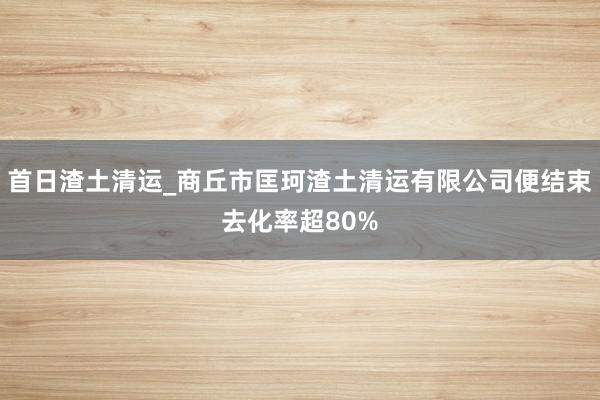 首日渣土清运_商丘市匡珂渣土清运有限公司便结束去化率超80%